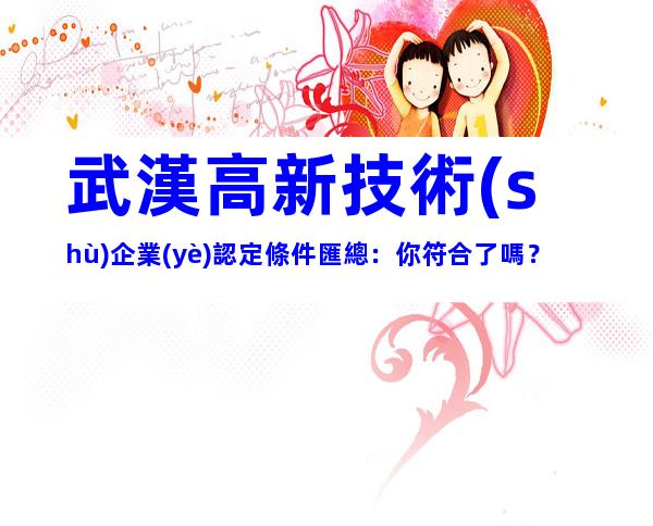 武漢高新技術(shù)企業(yè)認定條件匯總：你符合了嗎？