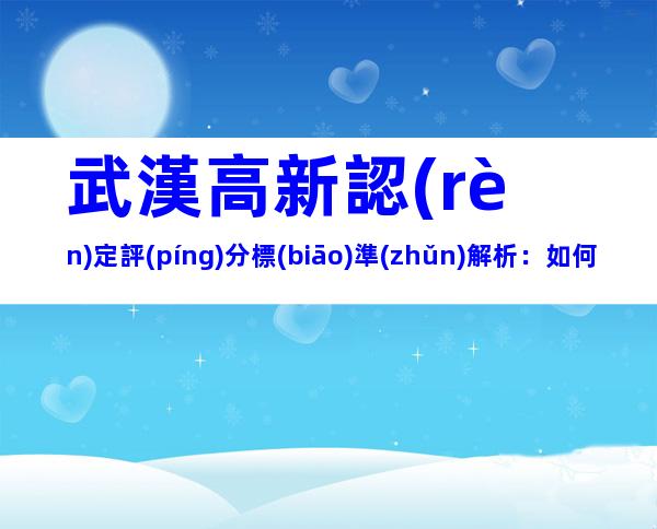 武漢高新認(rèn)定評(píng)分標(biāo)準(zhǔn)解析：如何提高通過率？